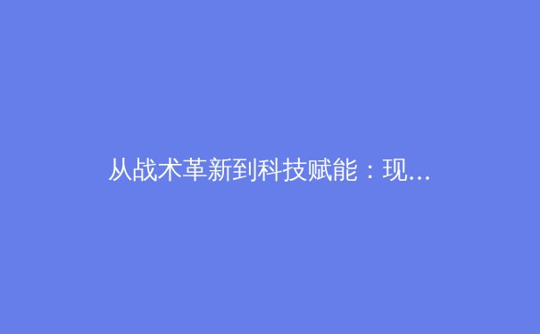 从战术革新到科技赋能：现代足球战略演变与未来趋势深度解析